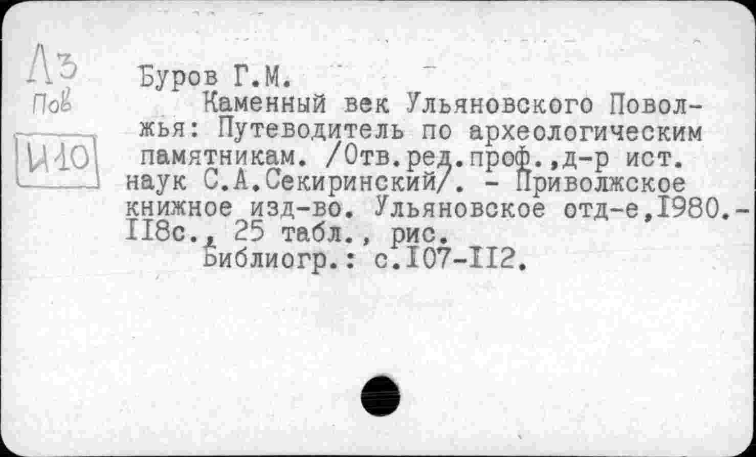 ﻿Л 5 Буров Г.М.
По£	Каменный век Ульяновского Повол-
жья: Путеводитель по археологическим VHOi памятникам. /Отв.ред.проф. ,д-р ист.
наук С.А.Секиринский/. - Приволжское книжное изд-во. Ульяновское отд-е,1980.-118с., 25 табл., рис.
пиблиогр.: с.107-112.
118с.